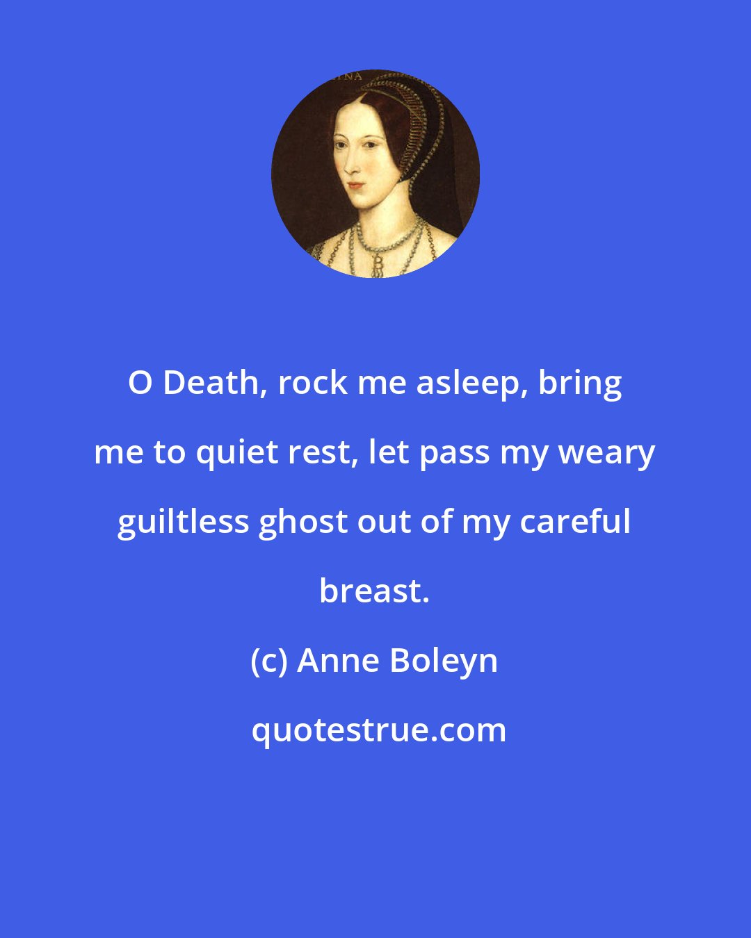 Anne Boleyn: O Death, rock me asleep, bring me to quiet rest, let pass my weary guiltless ghost out of my careful breast.