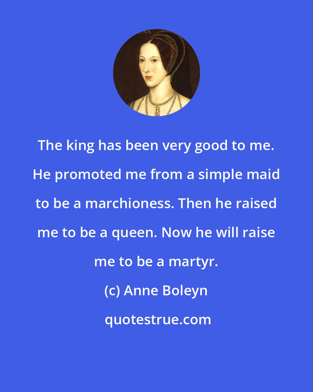 Anne Boleyn: The king has been very good to me. He promoted me from a simple maid to be a marchioness. Then he raised me to be a queen. Now he will raise me to be a martyr.