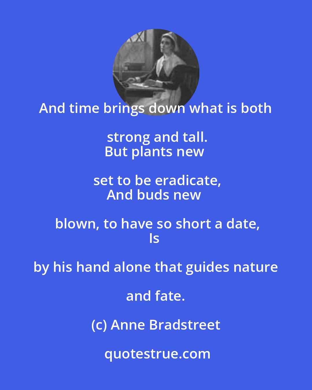 Anne Bradstreet: And time brings down what is both strong and tall.
But plants new set to be eradicate,
And buds new blown, to have so short a date,
Is by his hand alone that guides nature and fate.