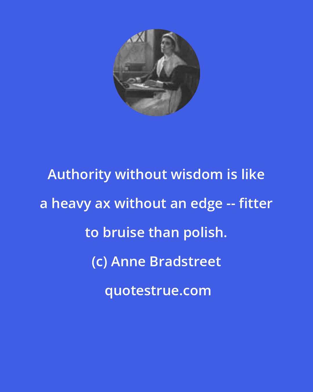 Anne Bradstreet: Authority without wisdom is like a heavy ax without an edge -- fitter to bruise than polish.