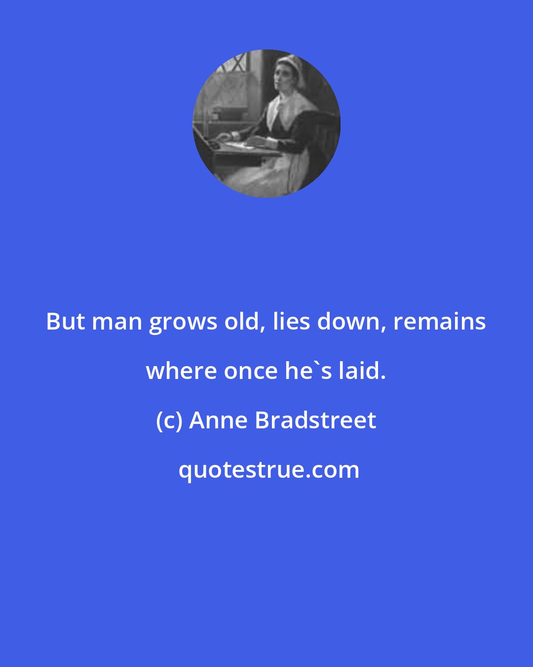 Anne Bradstreet: But man grows old, lies down, remains where once he's laid.