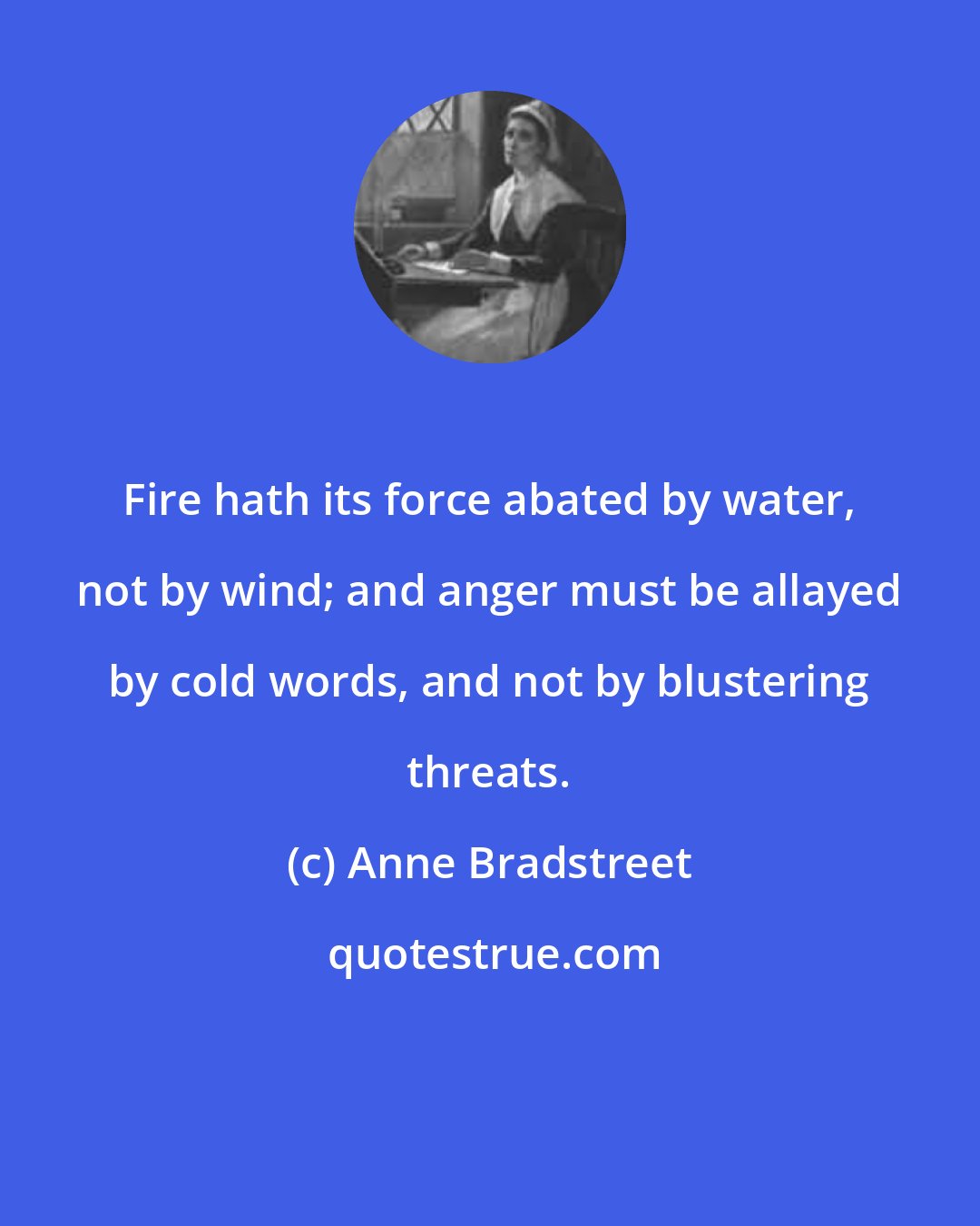 Anne Bradstreet: Fire hath its force abated by water, not by wind; and anger must be allayed by cold words, and not by blustering threats.