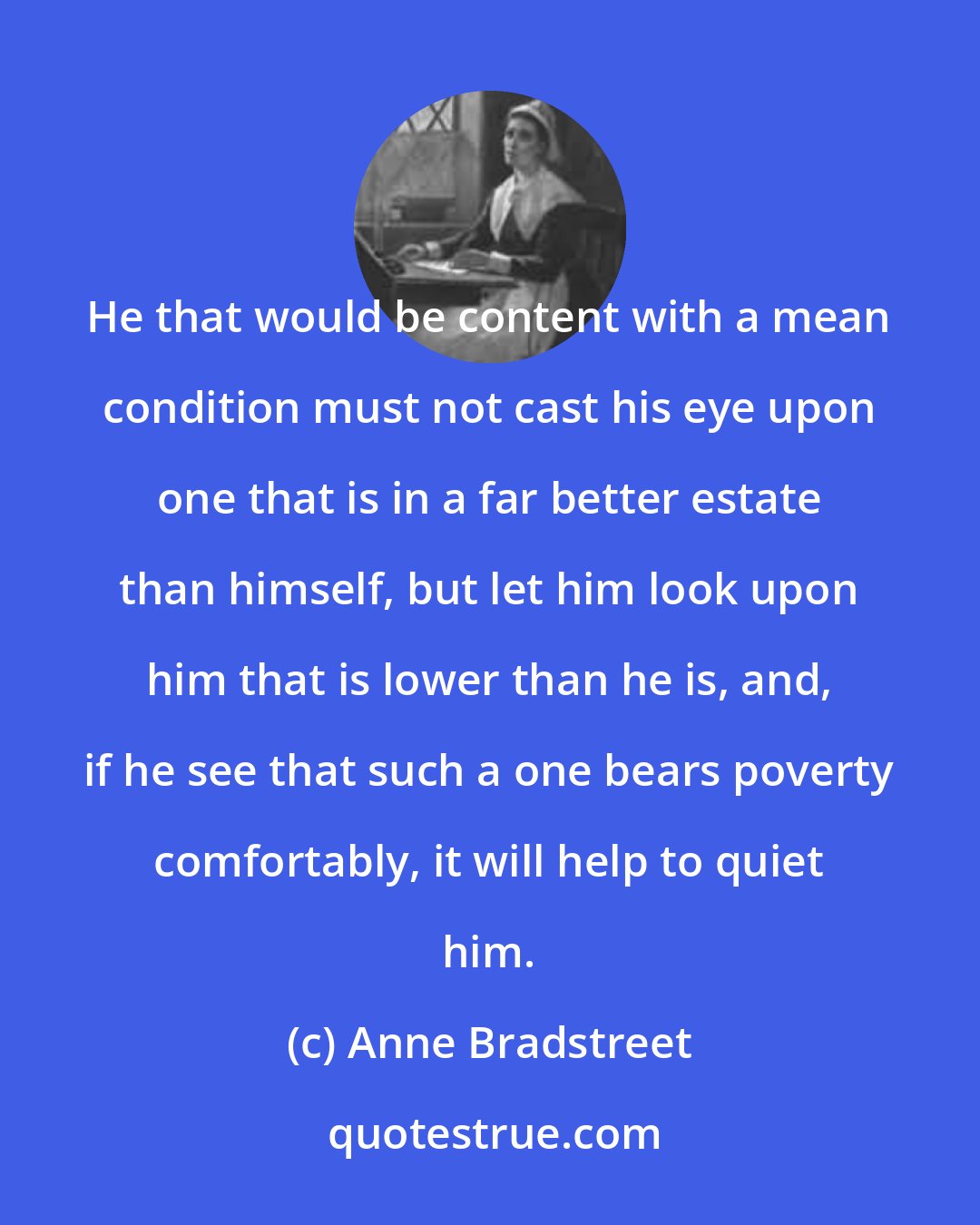 Anne Bradstreet: He that would be content with a mean condition must not cast his eye upon one that is in a far better estate than himself, but let him look upon him that is lower than he is, and, if he see that such a one bears poverty comfortably, it will help to quiet him.