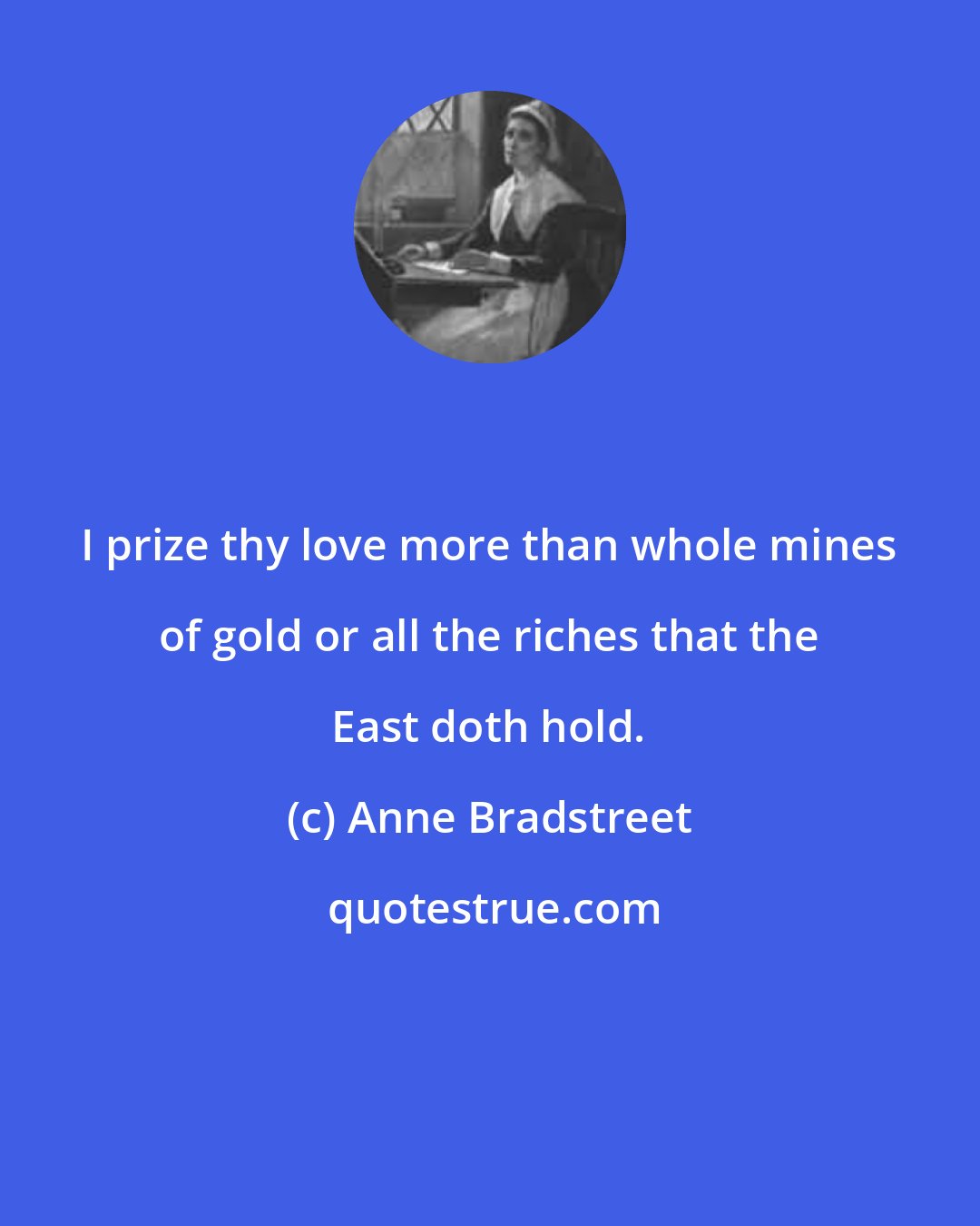 Anne Bradstreet: I prize thy love more than whole mines of gold or all the riches that the East doth hold.