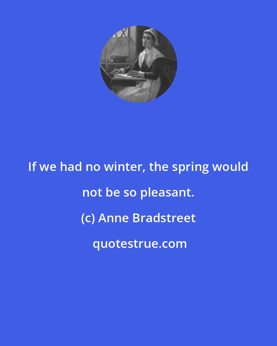 Anne Bradstreet: If we had no winter, the spring would not be so pleasant.