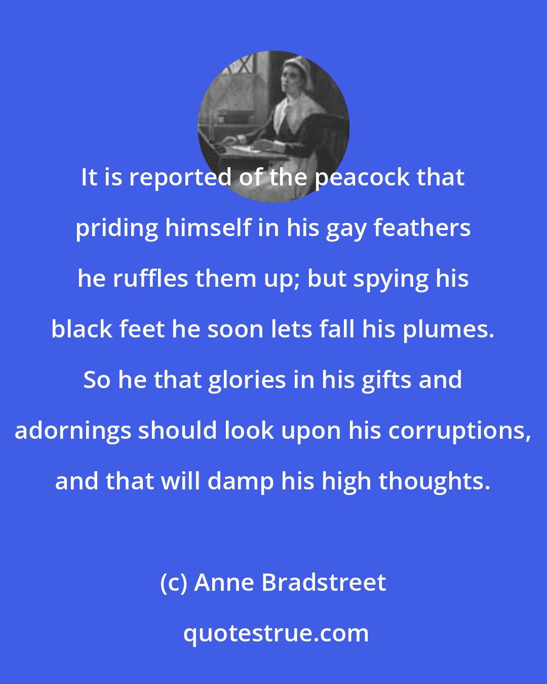 Anne Bradstreet: It is reported of the peacock that priding himself in his gay feathers he ruffles them up; but spying his black feet he soon lets fall his plumes. So he that glories in his gifts and adornings should look upon his corruptions, and that will damp his high thoughts.