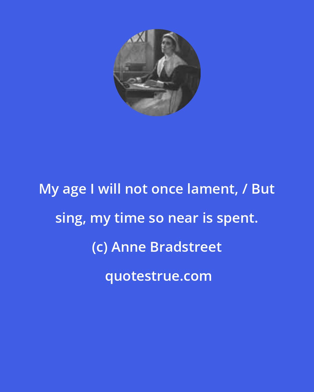 Anne Bradstreet: My age I will not once lament, / But sing, my time so near is spent.