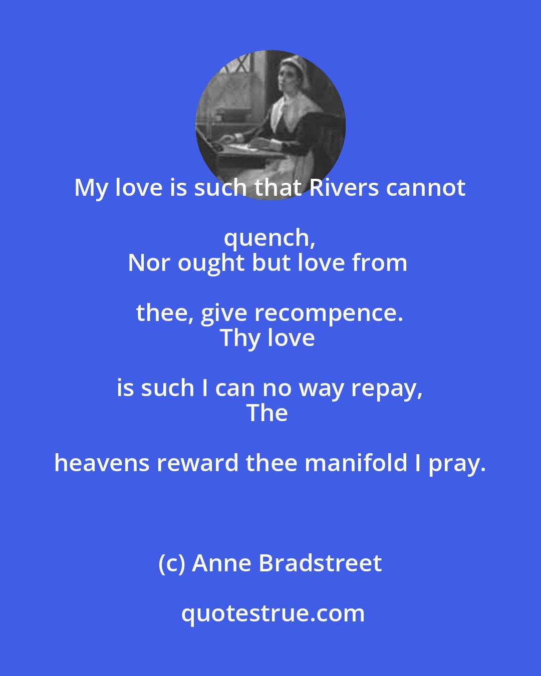 Anne Bradstreet: My love is such that Rivers cannot quench, 
Nor ought but love from thee, give recompence. 
Thy love is such I can no way repay, 
The heavens reward thee manifold I pray.