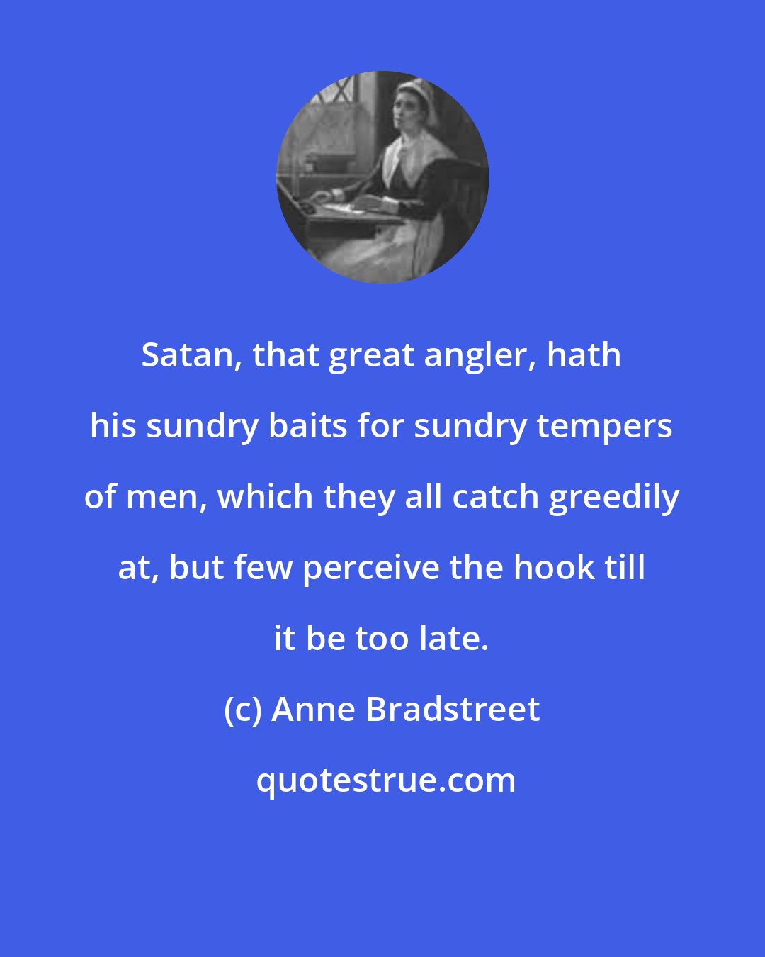 Anne Bradstreet: Satan, that great angler, hath his sundry baits for sundry tempers of men, which they all catch greedily at, but few perceive the hook till it be too late.