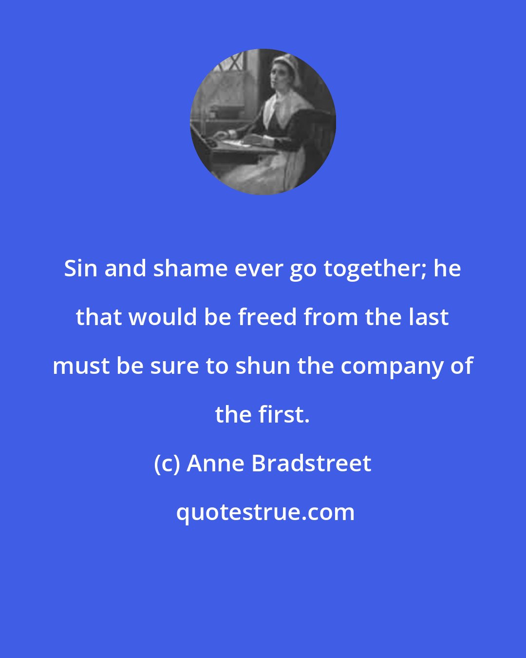 Anne Bradstreet: Sin and shame ever go together; he that would be freed from the last must be sure to shun the company of the first.