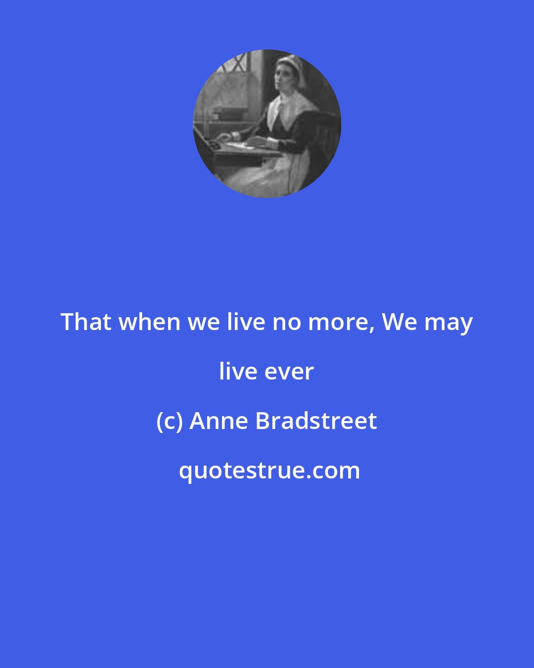 Anne Bradstreet: That when we live no more, We may live ever