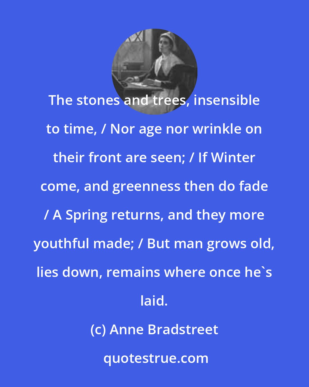 Anne Bradstreet: The stones and trees, insensible to time, / Nor age nor wrinkle on their front are seen; / If Winter come, and greenness then do fade / A Spring returns, and they more youthful made; / But man grows old, lies down, remains where once he's laid.