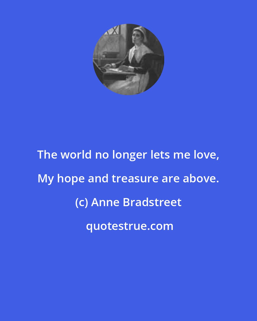 Anne Bradstreet: The world no longer lets me love, My hope and treasure are above.