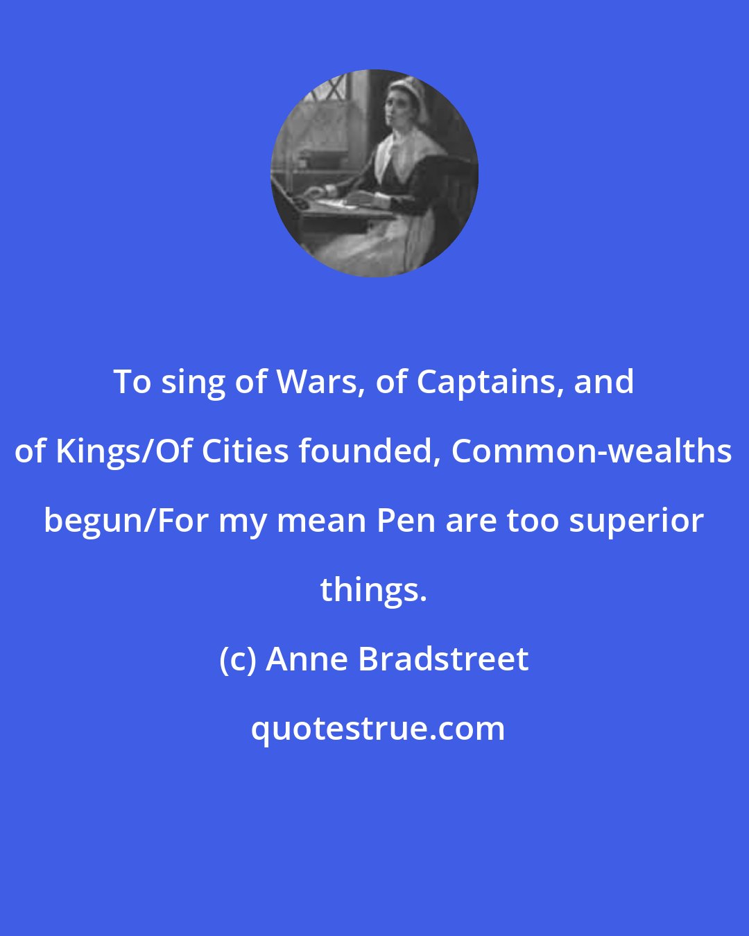 Anne Bradstreet: To sing of Wars, of Captains, and of Kings/Of Cities founded, Common-wealths begun/For my mean Pen are too superior things.