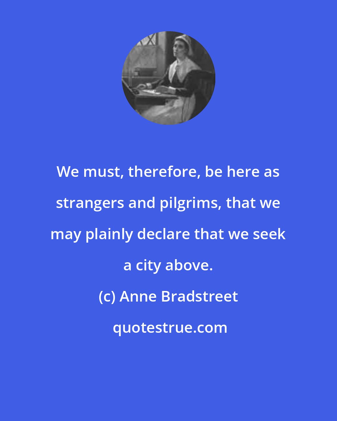 Anne Bradstreet: We must, therefore, be here as strangers and pilgrims, that we may plainly declare that we seek a city above.