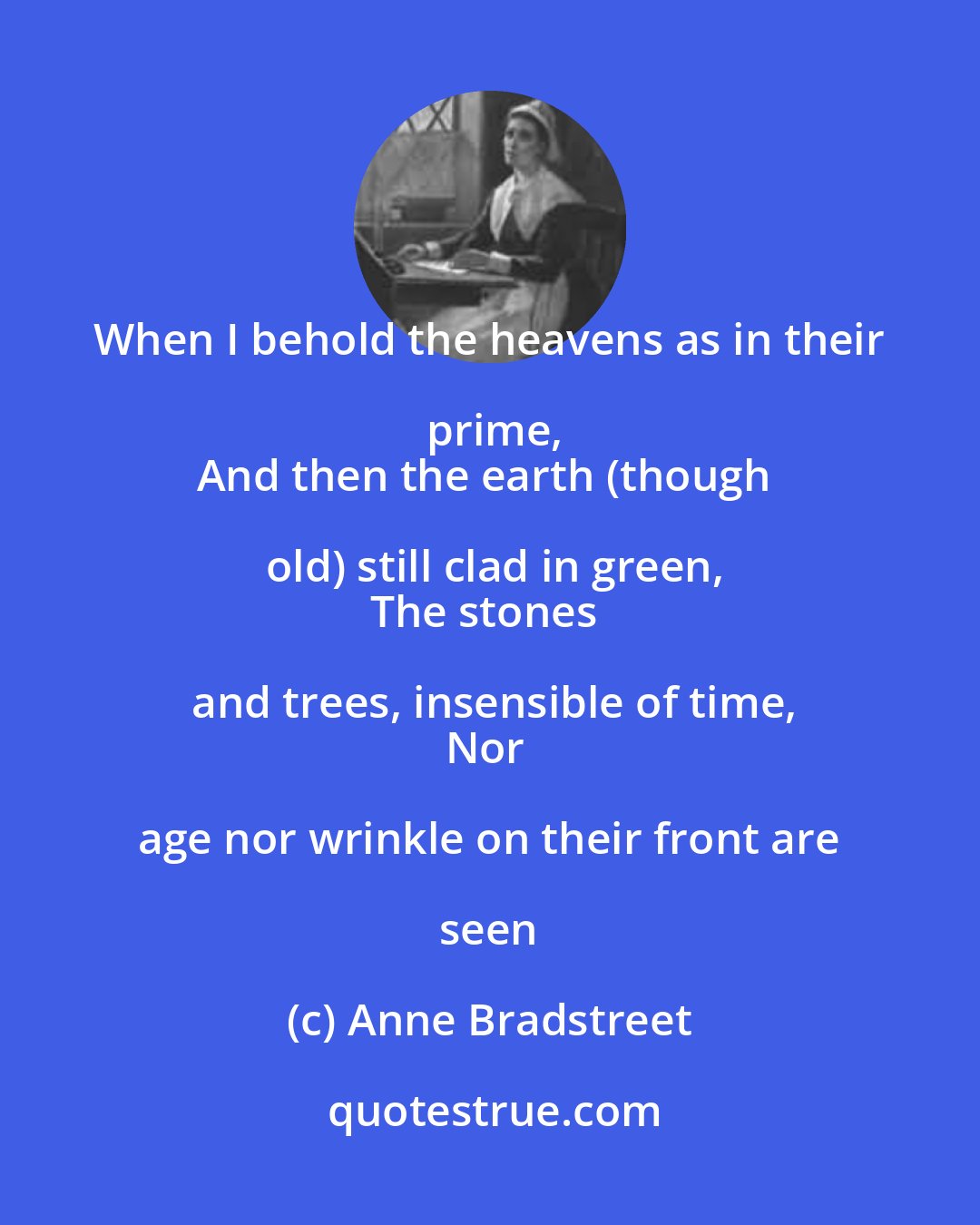 Anne Bradstreet: When I behold the heavens as in their prime,
And then the earth (though old) still clad in green,
The stones and trees, insensible of time,
Nor age nor wrinkle on their front are seen