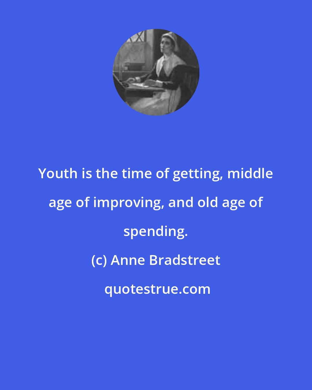 Anne Bradstreet: Youth is the time of getting, middle age of improving, and old age of spending.