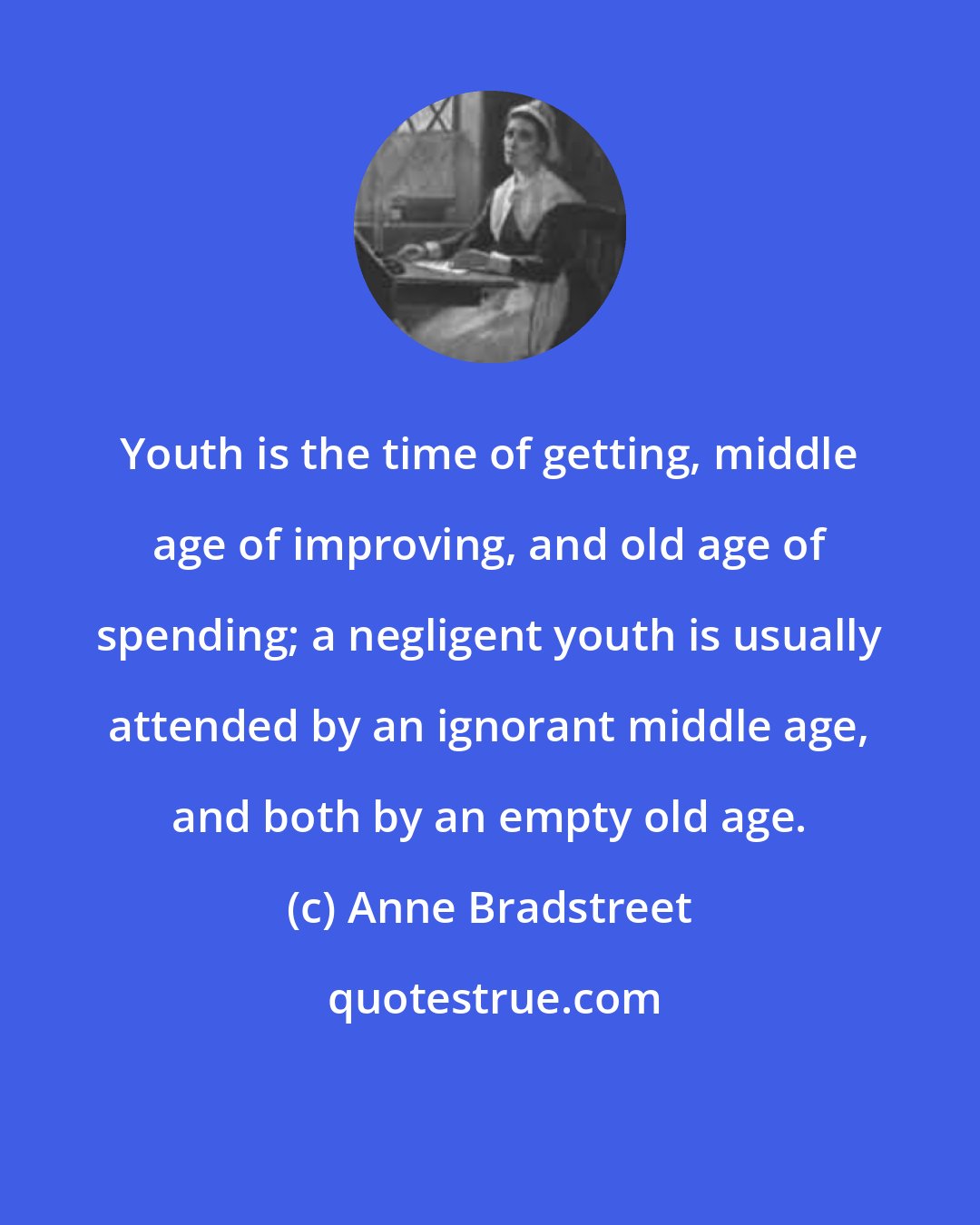 Anne Bradstreet: Youth is the time of getting, middle age of improving, and old age of spending; a negligent youth is usually attended by an ignorant middle age, and both by an empty old age.