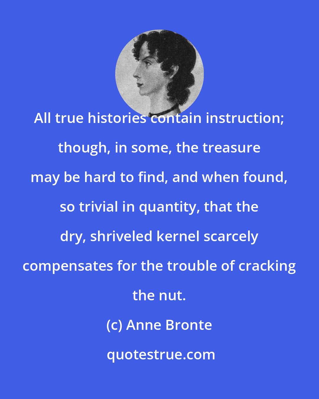 Anne Bronte: All true histories contain instruction; though, in some, the treasure may be hard to find, and when found, so trivial in quantity, that the dry, shriveled kernel scarcely compensates for the trouble of cracking the nut.