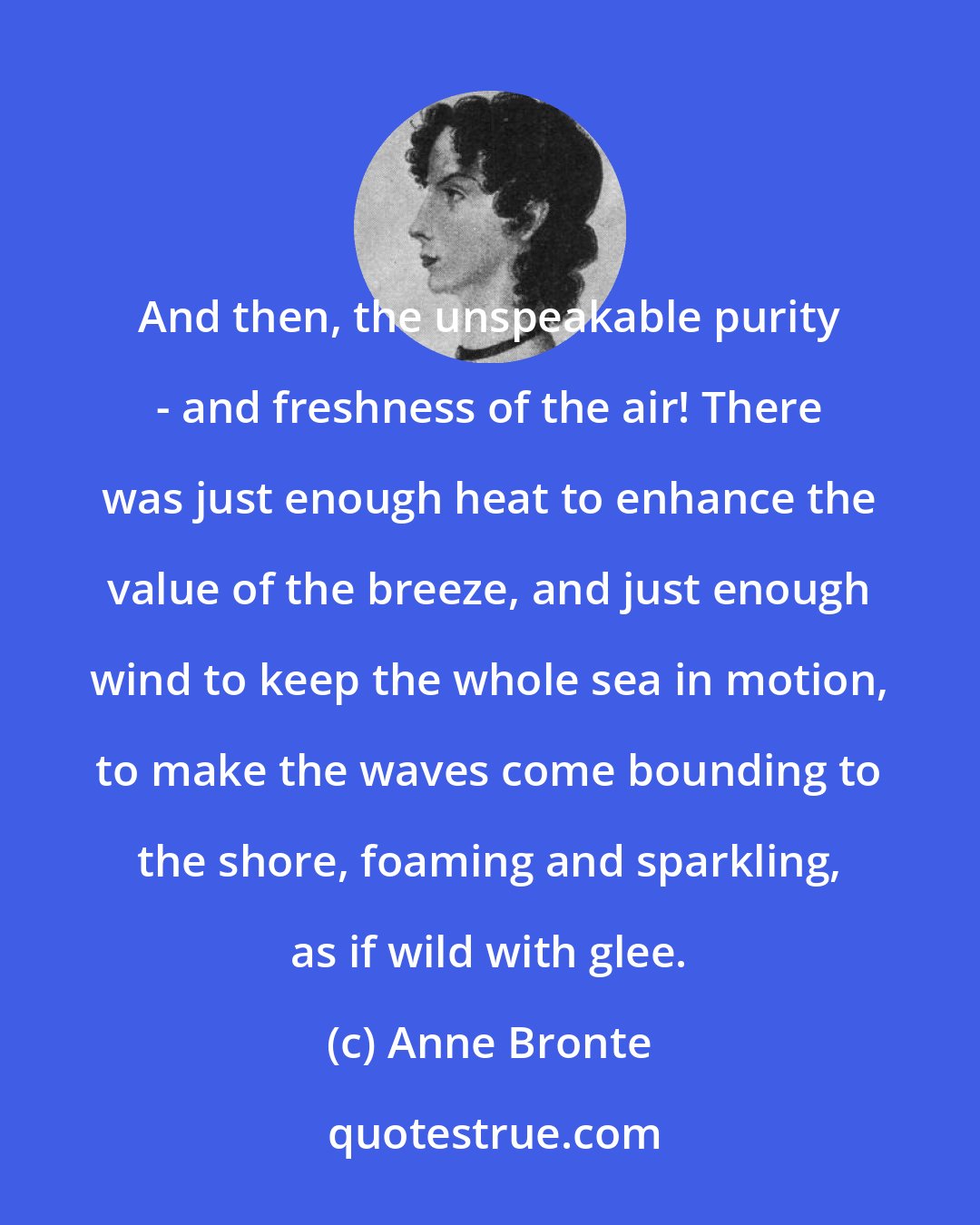 Anne Bronte: And then, the unspeakable purity - and freshness of the air! There was just enough heat to enhance the value of the breeze, and just enough wind to keep the whole sea in motion, to make the waves come bounding to the shore, foaming and sparkling, as if wild with glee.