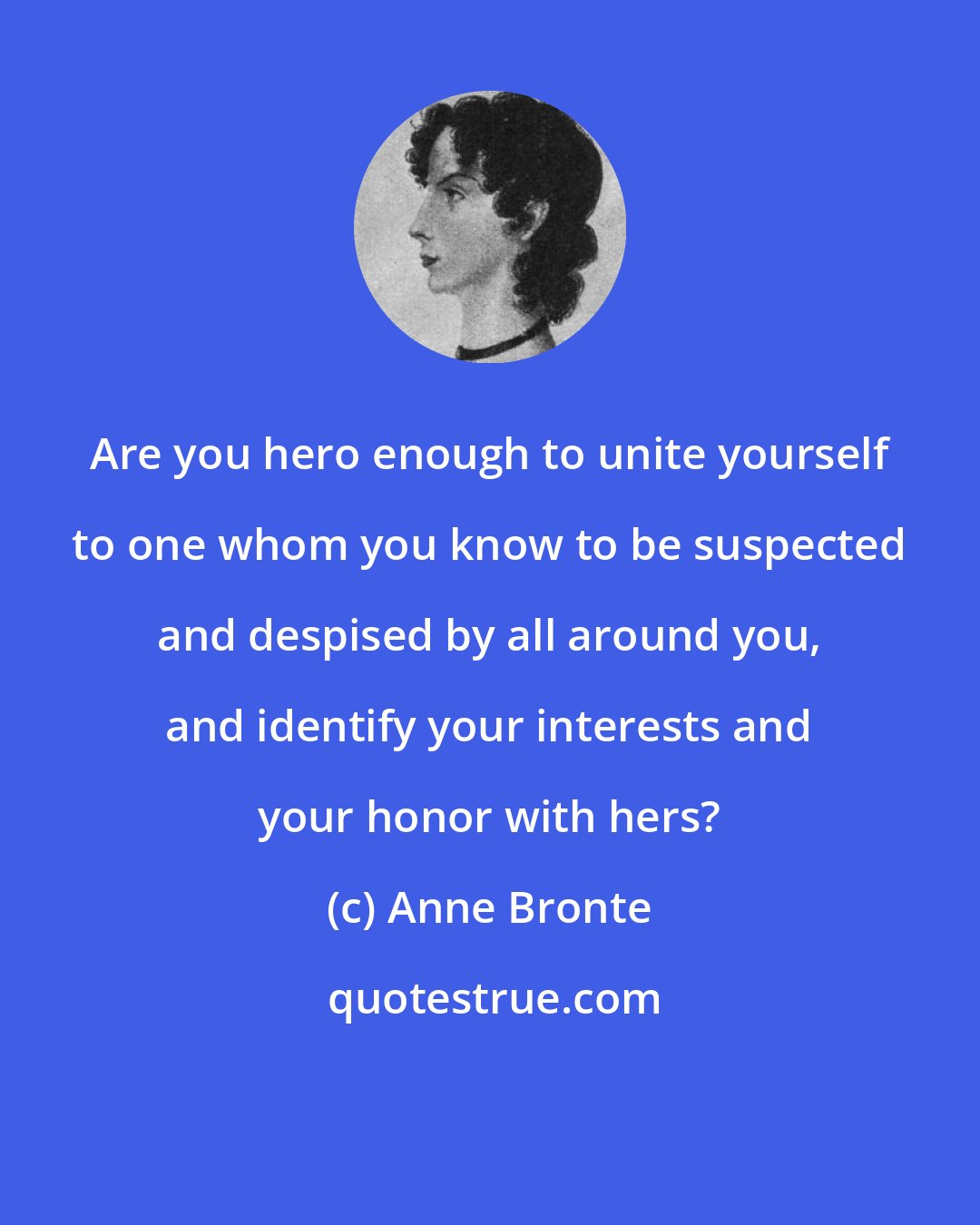 Anne Bronte: Are you hero enough to unite yourself to one whom you know to be suspected and despised by all around you, and identify your interests and your honor with hers?