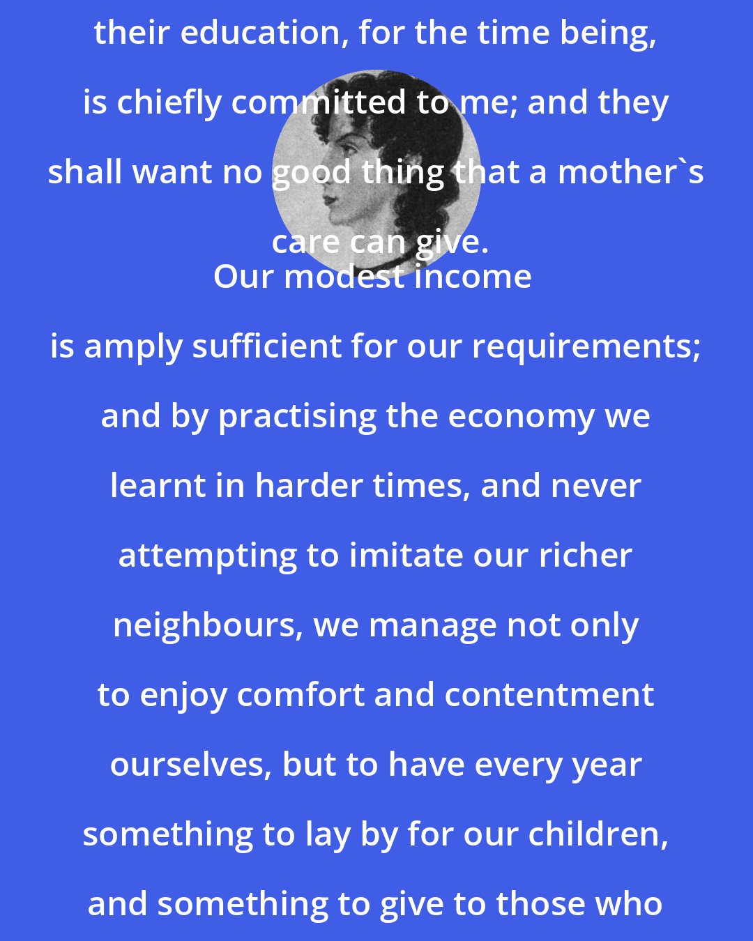 Anne Bronte: Our children, Edward, Agnes, and little Mary, promise well; their education, for the time being, is chiefly committed to me; and they shall want no good thing that a mother's care can give.
Our modest income is amply sufficient for our requirements; and by practising the economy we learnt in harder times, and never attempting to imitate our richer neighbours, we manage not only to enjoy comfort and contentment ourselves, but to have every year something to lay by for our children, and something to give to those who need it.
And now I think I have said sufficient.