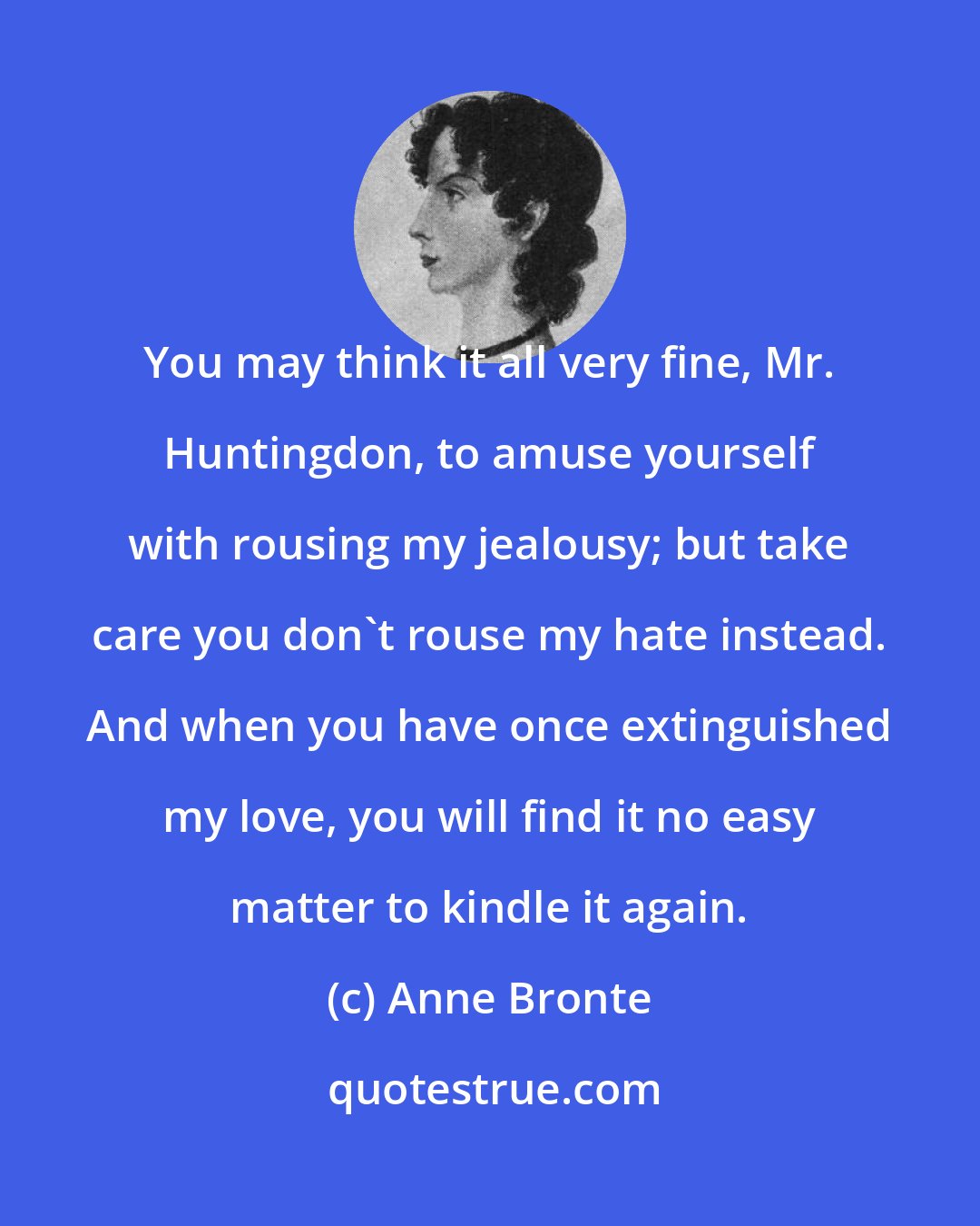 Anne Bronte: You may think it all very fine, Mr. Huntingdon, to amuse yourself with rousing my jealousy; but take care you don't rouse my hate instead. And when you have once extinguished my love, you will find it no easy matter to kindle it again.