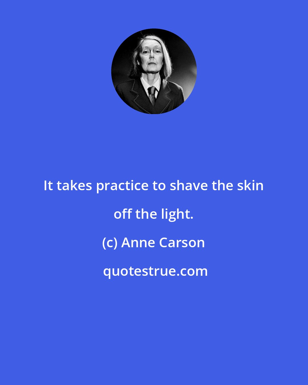 Anne Carson: It takes practice to shave the skin off the light.