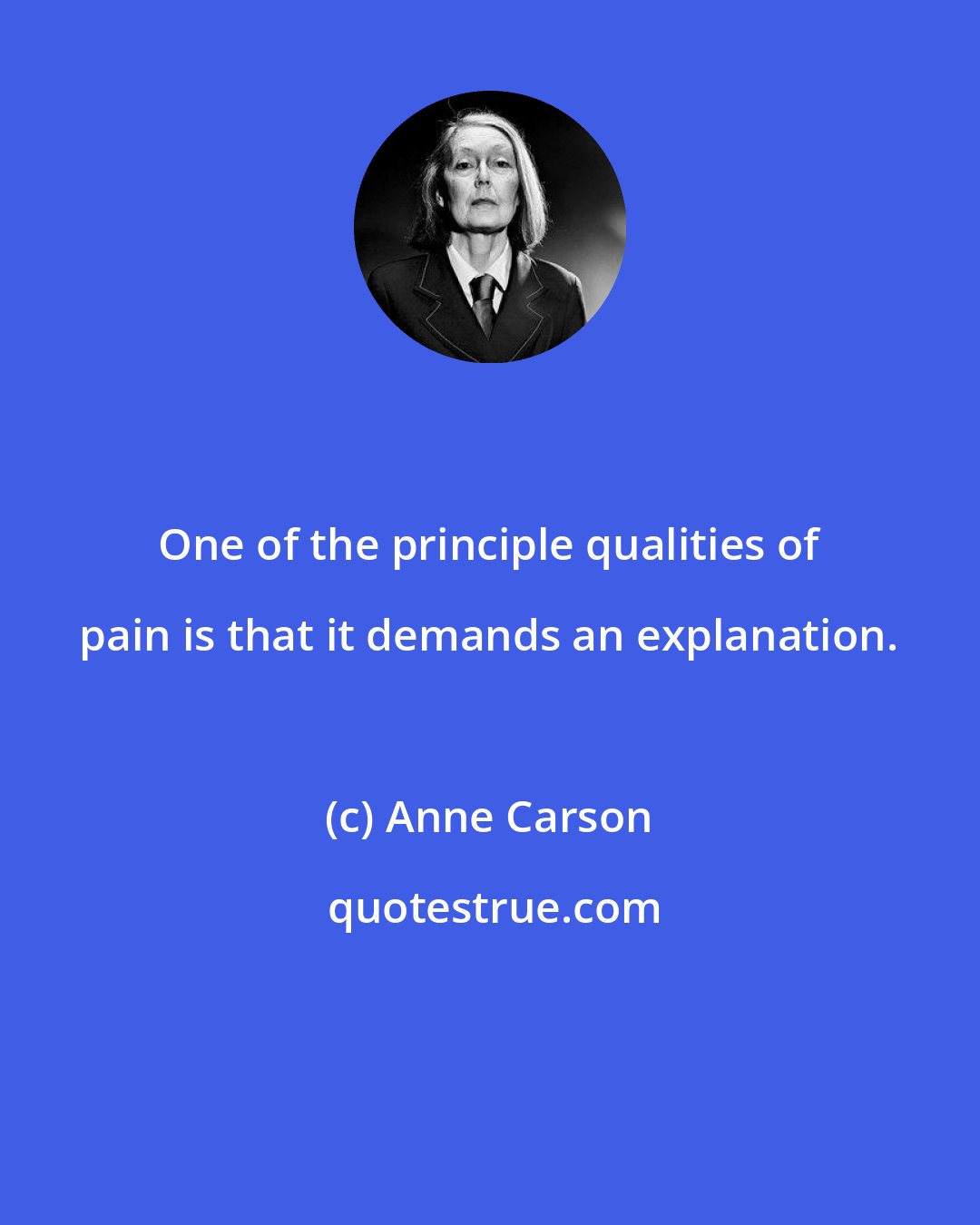 Anne Carson: One of the principle qualities of pain is that it demands an explanation.