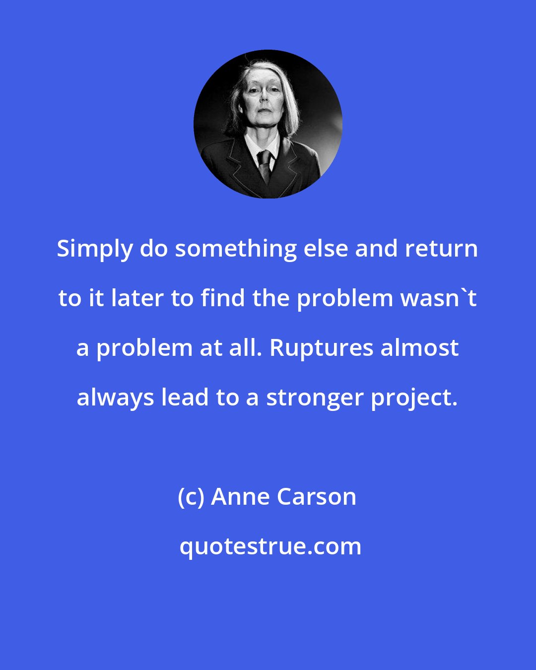 Anne Carson: Simply do something else and return to it later to find the problem wasn't a problem at all. Ruptures almost always lead to a stronger project.