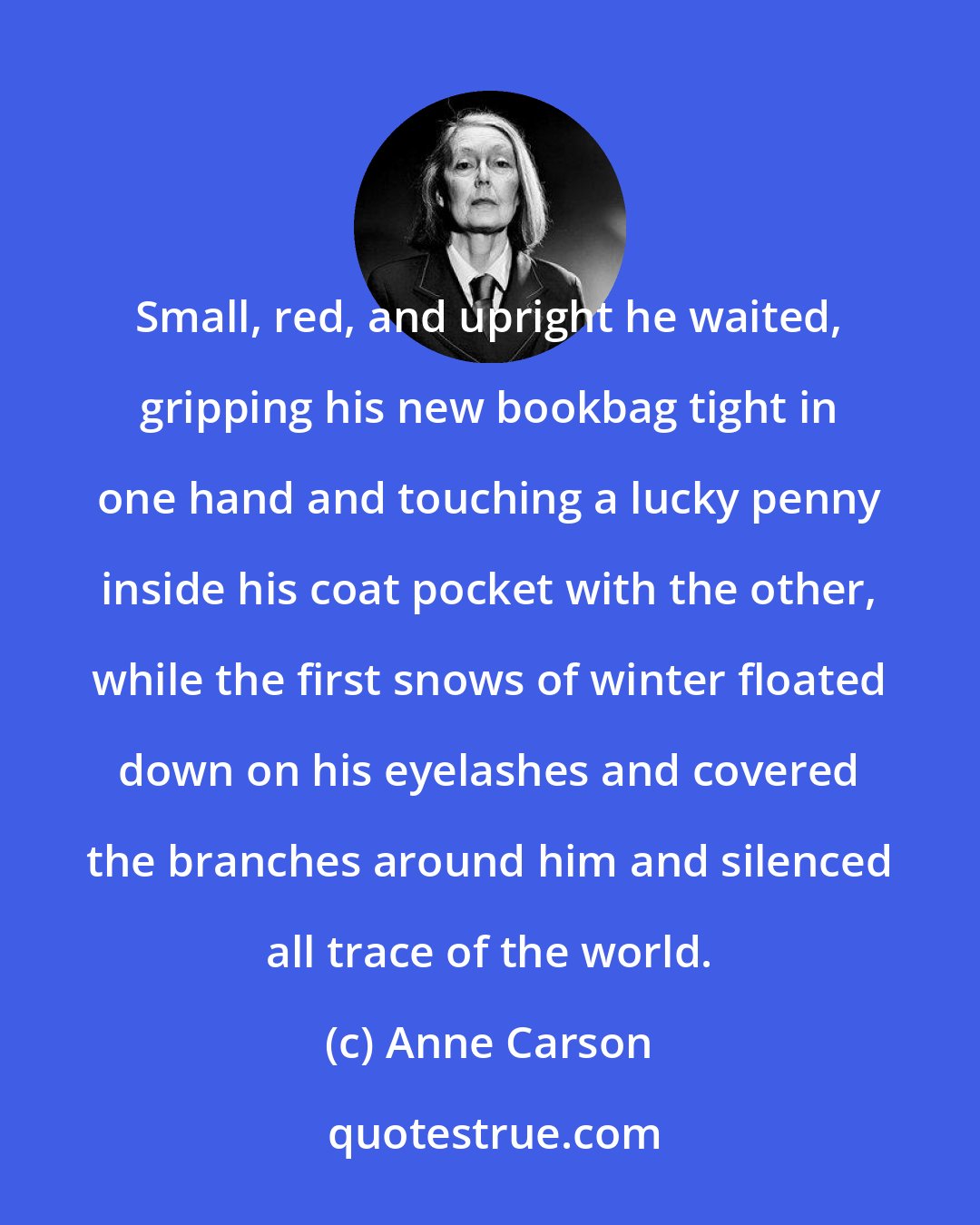 Anne Carson: Small, red, and upright he waited, gripping his new bookbag tight in one hand and touching a lucky penny inside his coat pocket with the other, while the first snows of winter floated down on his eyelashes and covered the branches around him and silenced all trace of the world.