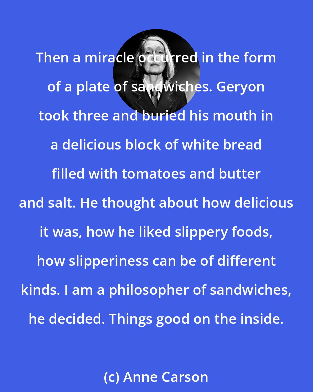 Anne Carson: Then a miracle occurred in the form of a plate of sandwiches. Geryon took three and buried his mouth in a delicious block of white bread filled with tomatoes and butter and salt. He thought about how delicious it was, how he liked slippery foods, how slipperiness can be of different kinds. I am a philosopher of sandwiches, he decided. Things good on the inside.