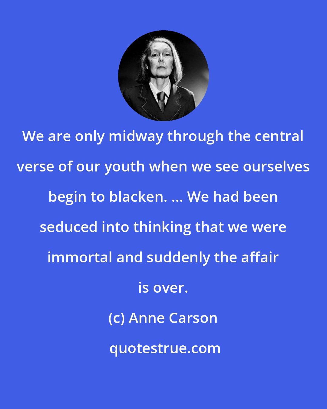 Anne Carson: We are only midway through the central verse of our youth when we see ourselves begin to blacken. ... We had been seduced into thinking that we were immortal and suddenly the affair is over.