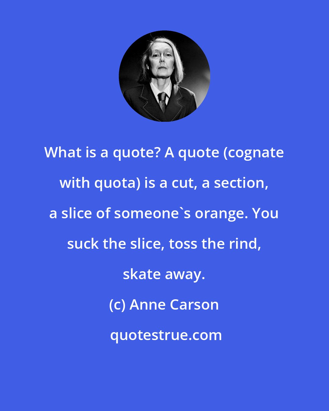 Anne Carson: What is a quote? A quote (cognate with quota) is a cut, a section, a slice of someone's orange. You suck the slice, toss the rind, skate away.