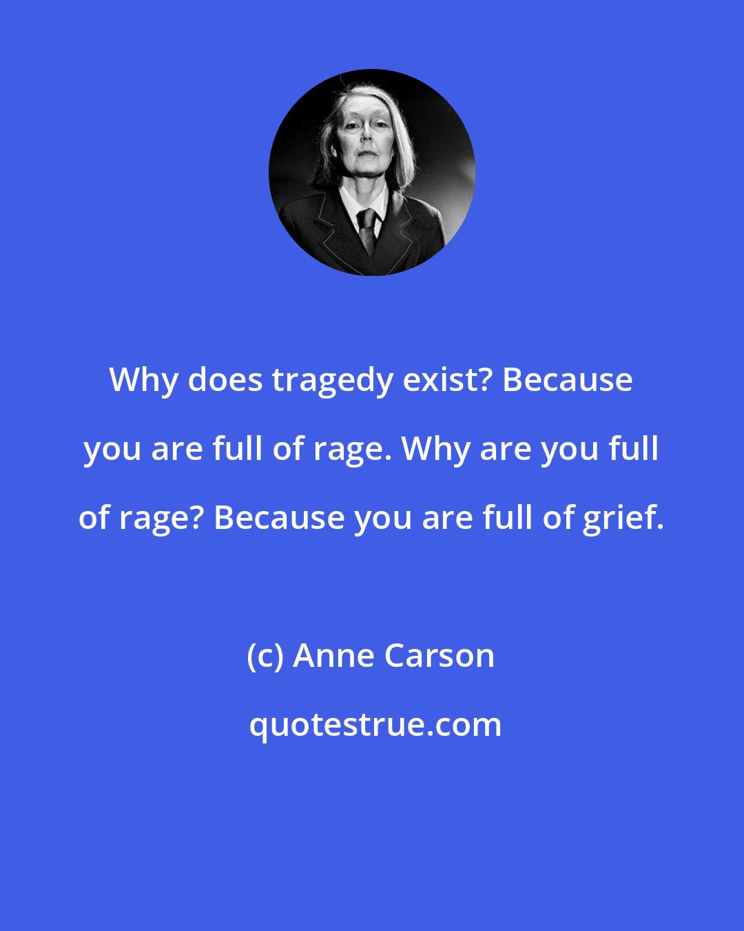 Anne Carson: Why does tragedy exist? Because you are full of rage. Why are you full of rage? Because you are full of grief.