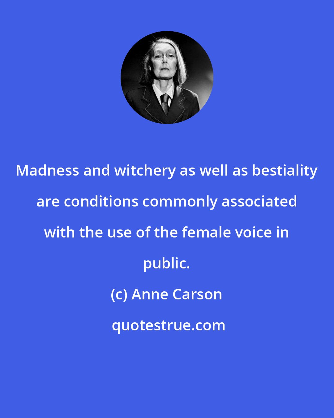 Anne Carson: Madness and witchery as well as bestiality are conditions commonly associated with the use of the female voice in public.