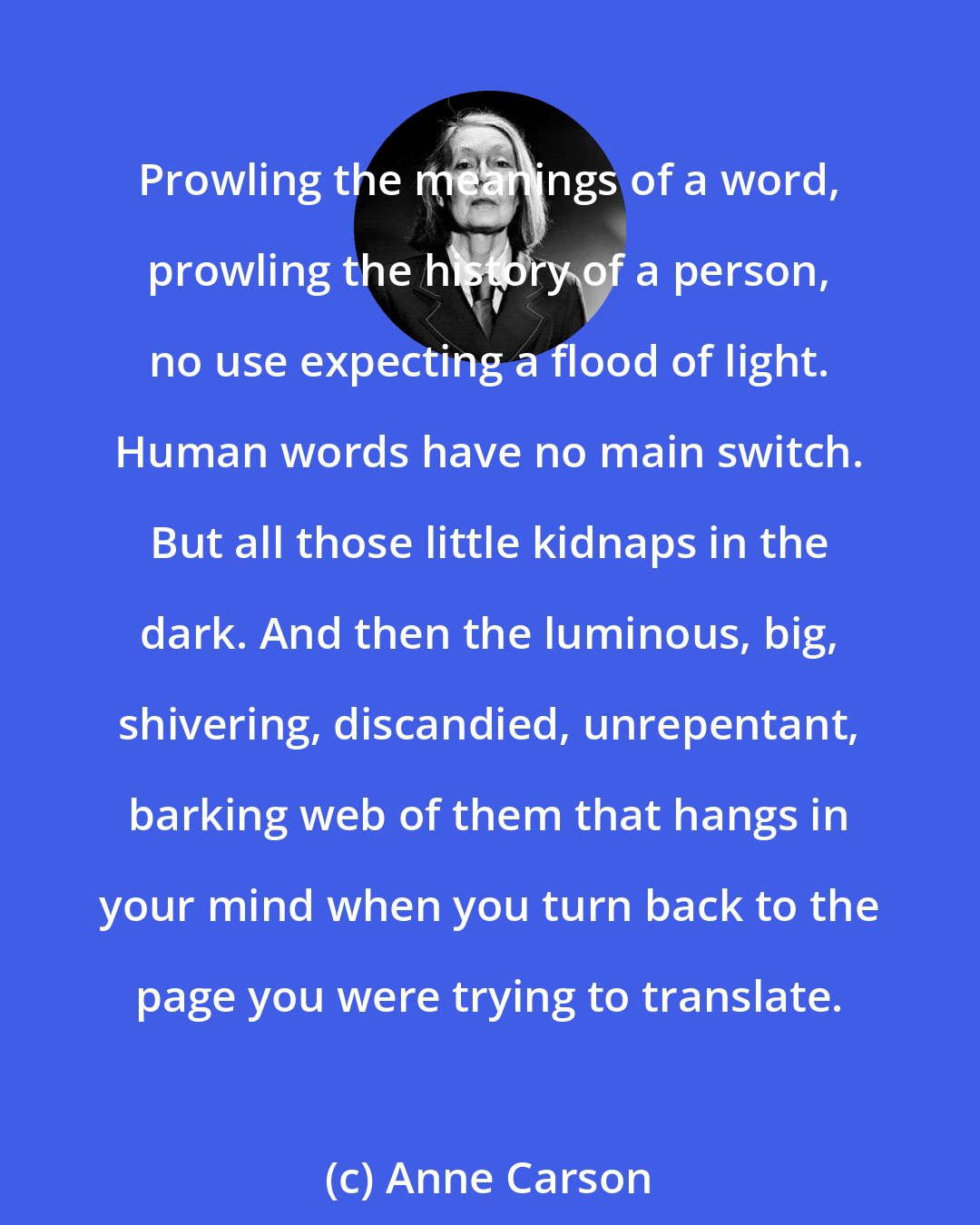 Anne Carson: Prowling the meanings of a word, prowling the history of a person, no use expecting a flood of light. Human words have no main switch. But all those little kidnaps in the dark. And then the luminous, big, shivering, discandied, unrepentant, barking web of them that hangs in your mind when you turn back to the page you were trying to translate.