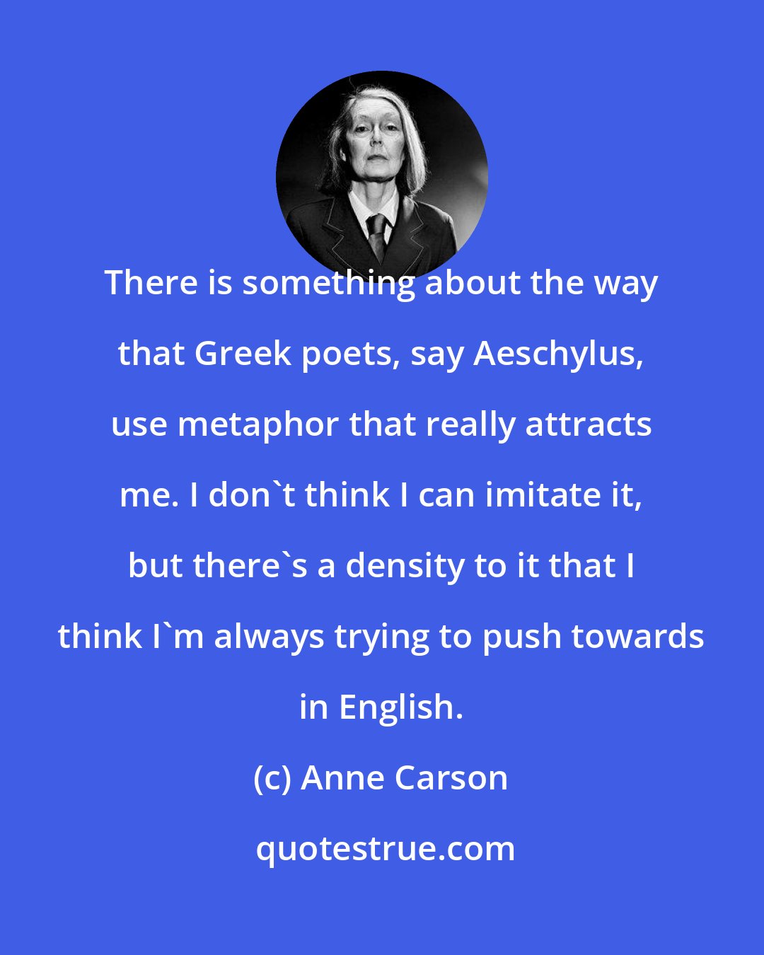 Anne Carson: There is something about the way that Greek poets, say Aeschylus, use metaphor that really attracts me. I don't think I can imitate it, but there's a density to it that I think I'm always trying to push towards in English.