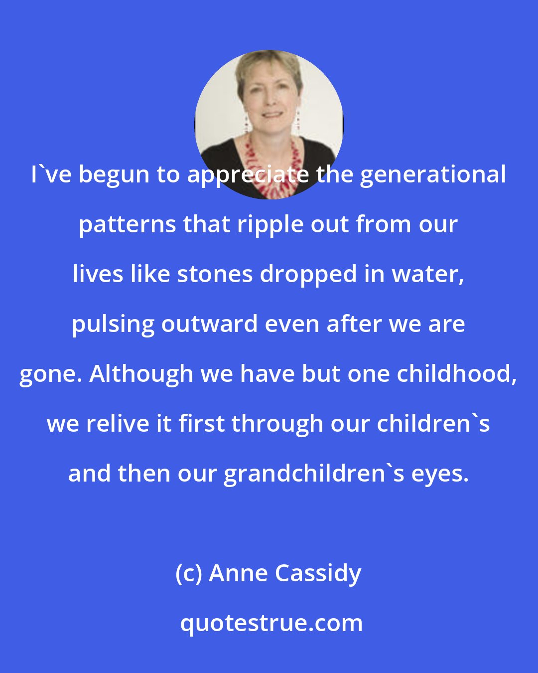 Anne Cassidy: I've begun to appreciate the generational patterns that ripple out from our lives like stones dropped in water, pulsing outward even after we are gone. Although we have but one childhood, we relive it first through our children's and then our grandchildren's eyes.