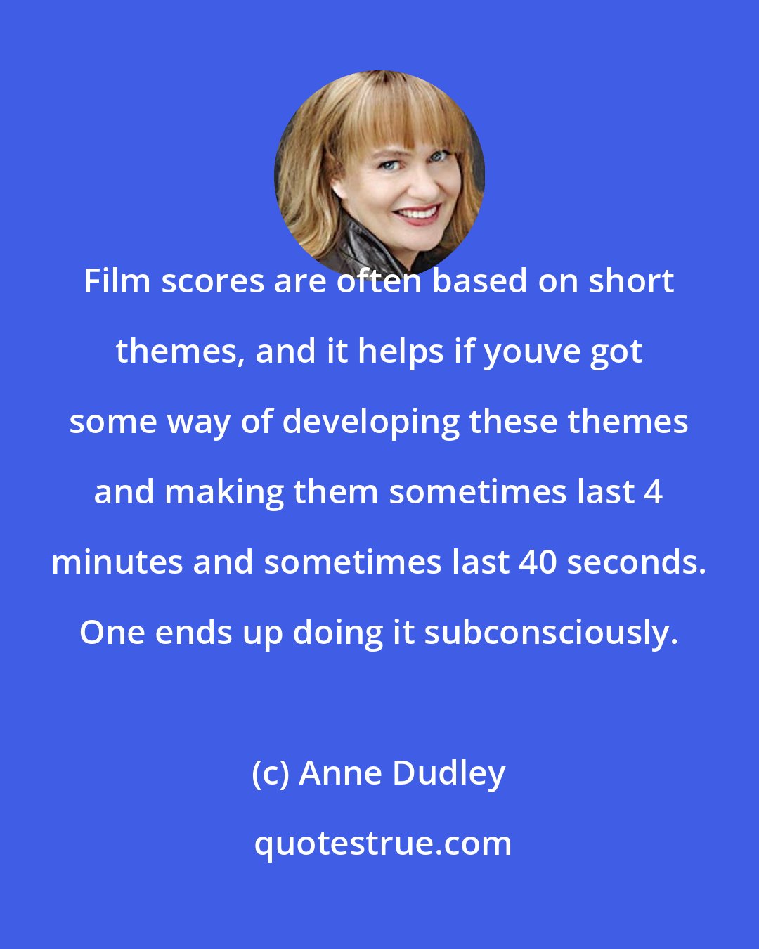 Anne Dudley: Film scores are often based on short themes, and it helps if youve got some way of developing these themes and making them sometimes last 4 minutes and sometimes last 40 seconds. One ends up doing it subconsciously.