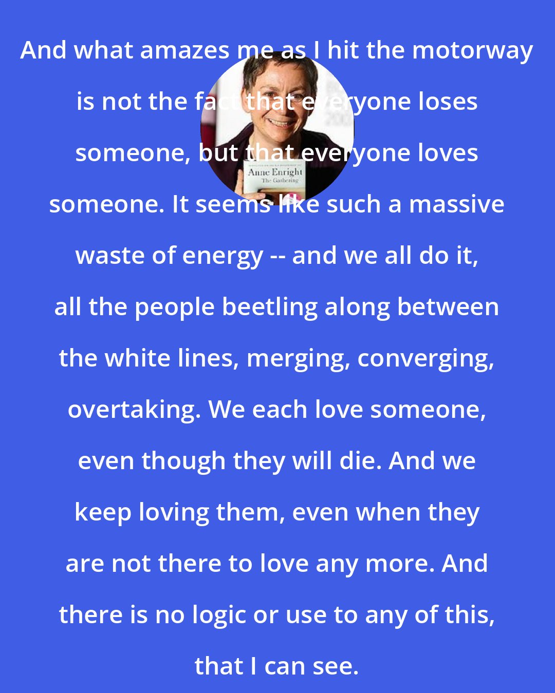 Anne Enright: And what amazes me as I hit the motorway is not the fact that everyone loses someone, but that everyone loves someone. It seems like such a massive waste of energy -- and we all do it, all the people beetling along between the white lines, merging, converging, overtaking. We each love someone, even though they will die. And we keep loving them, even when they are not there to love any more. And there is no logic or use to any of this, that I can see.