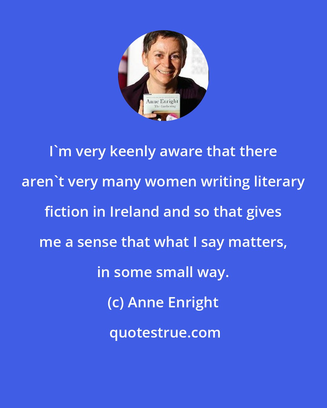 Anne Enright: I'm very keenly aware that there aren't very many women writing literary fiction in Ireland and so that gives me a sense that what I say matters, in some small way.