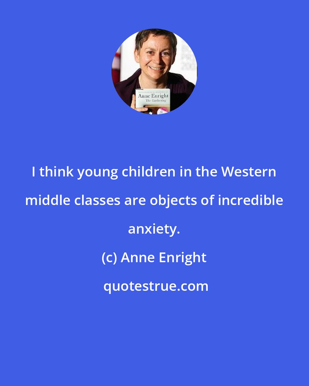 Anne Enright: I think young children in the Western middle classes are objects of incredible anxiety.