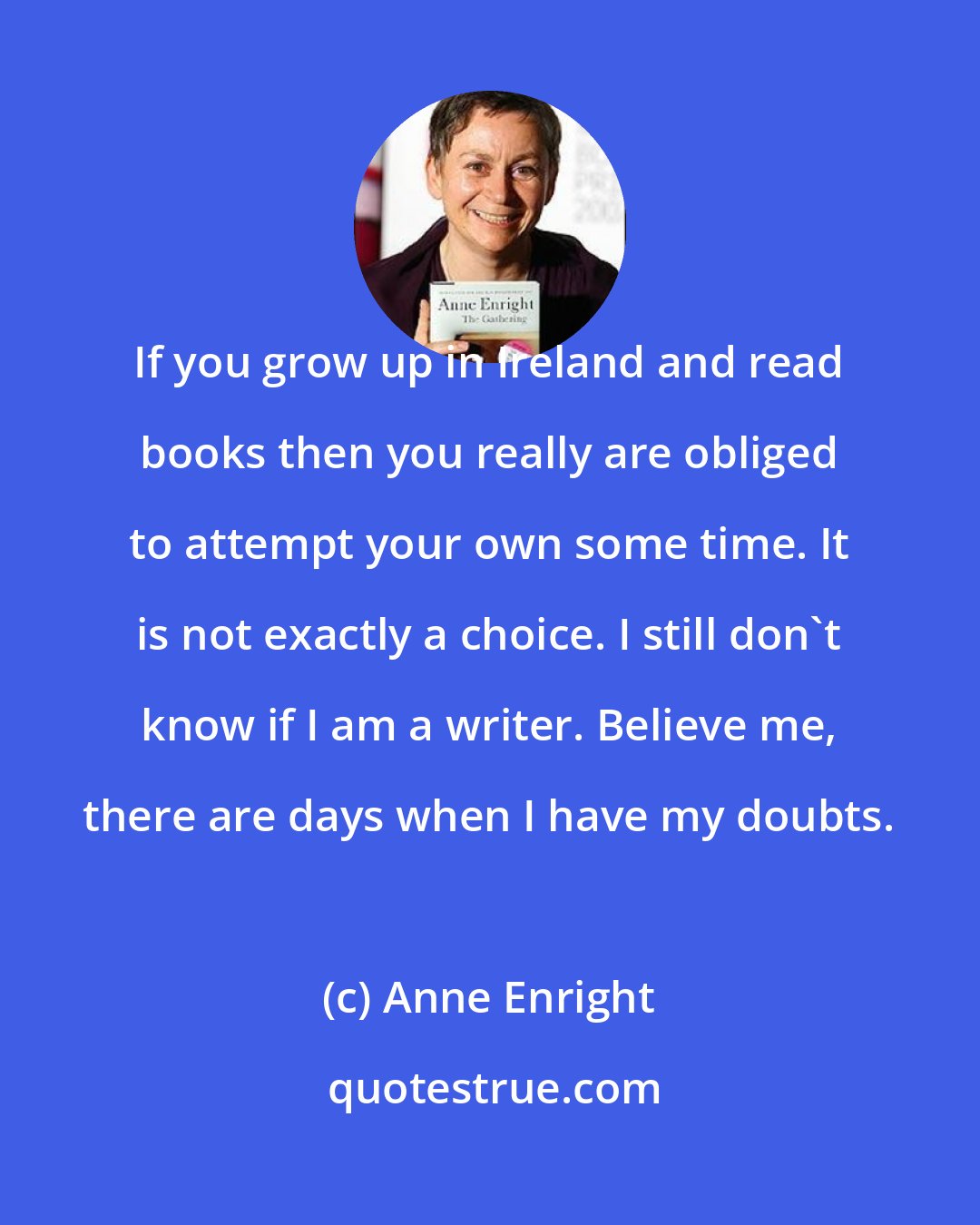 Anne Enright: If you grow up in Ireland and read books then you really are obliged to attempt your own some time. It is not exactly a choice. I still don't know if I am a writer. Believe me, there are days when I have my doubts.