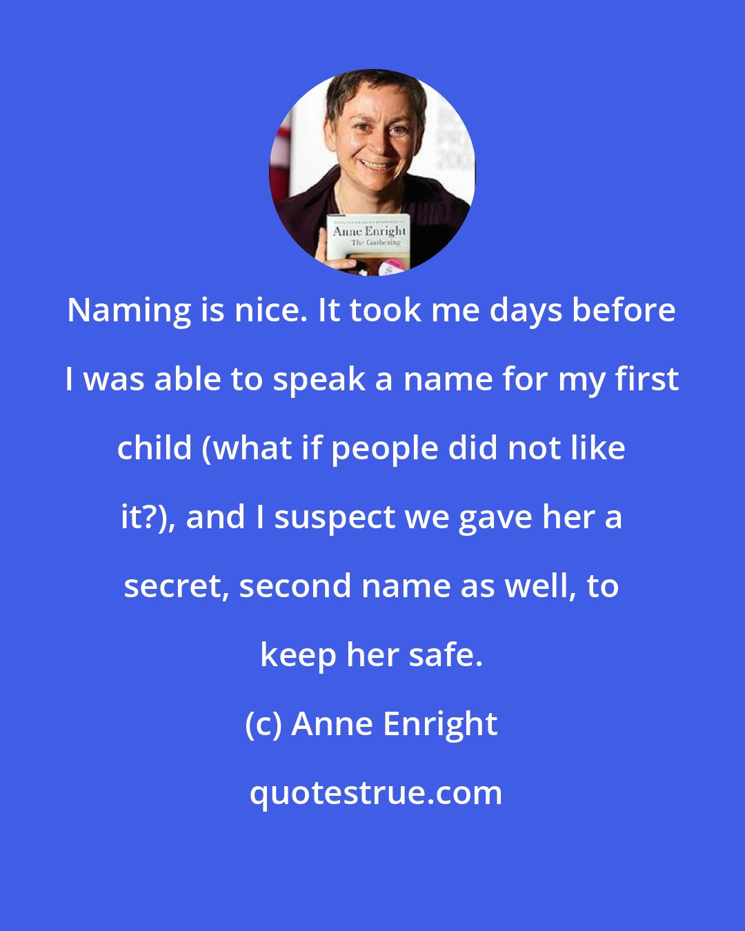 Anne Enright: Naming is nice. It took me days before I was able to speak a name for my first child (what if people did not like it?), and I suspect we gave her a secret, second name as well, to keep her safe.