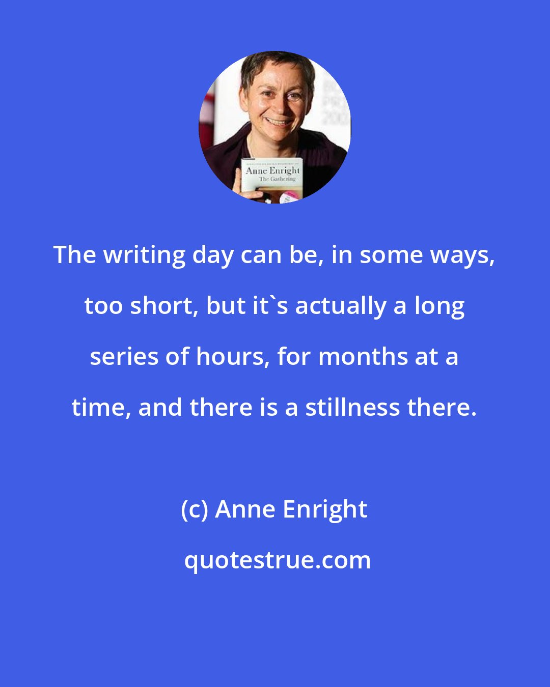 Anne Enright: The writing day can be, in some ways, too short, but it's actually a long series of hours, for months at a time, and there is a stillness there.