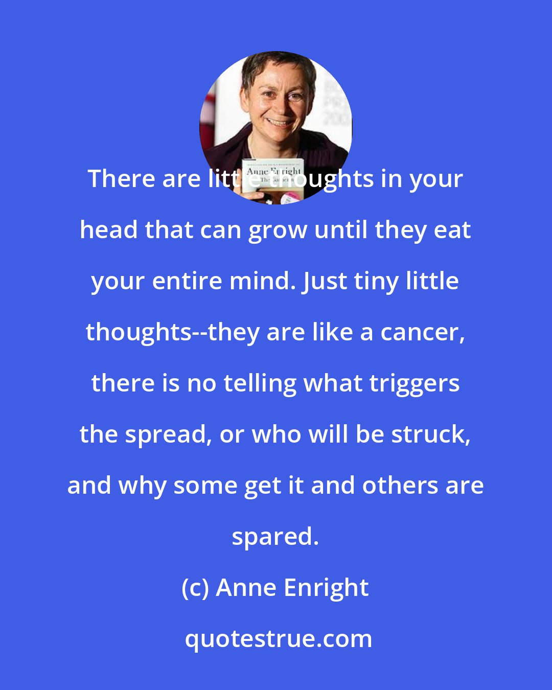 Anne Enright: There are little thoughts in your head that can grow until they eat your entire mind. Just tiny little thoughts--they are like a cancer, there is no telling what triggers the spread, or who will be struck, and why some get it and others are spared.