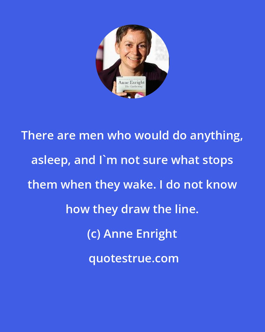 Anne Enright: There are men who would do anything, asleep, and I'm not sure what stops them when they wake. I do not know how they draw the line.