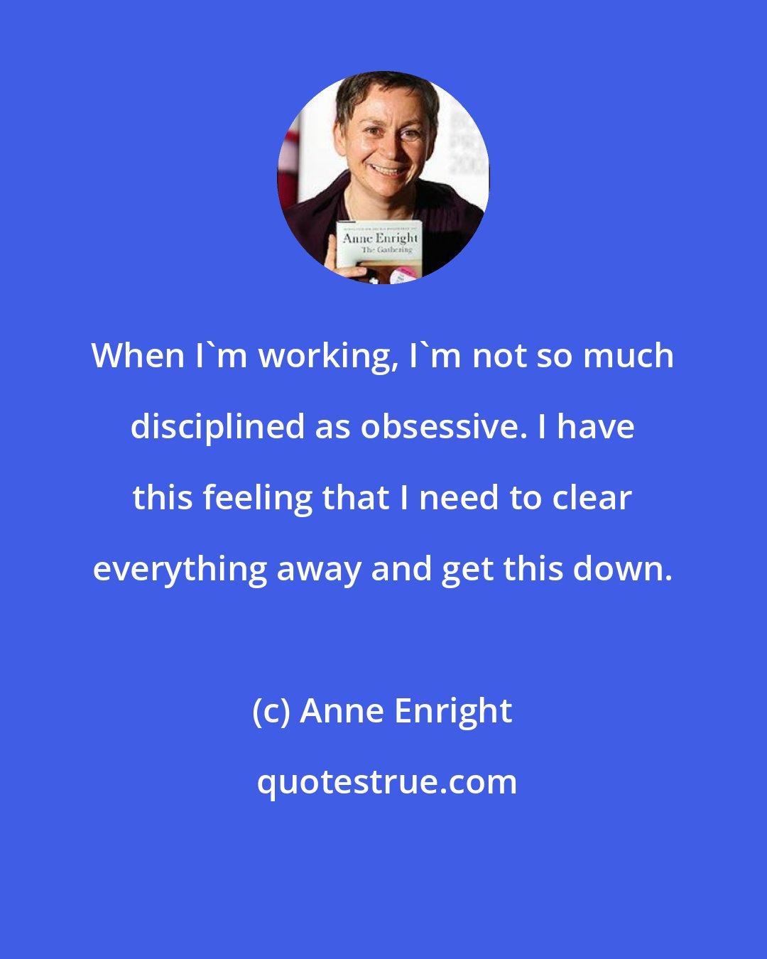 Anne Enright: When I'm working, I'm not so much disciplined as obsessive. I have this feeling that I need to clear everything away and get this down.