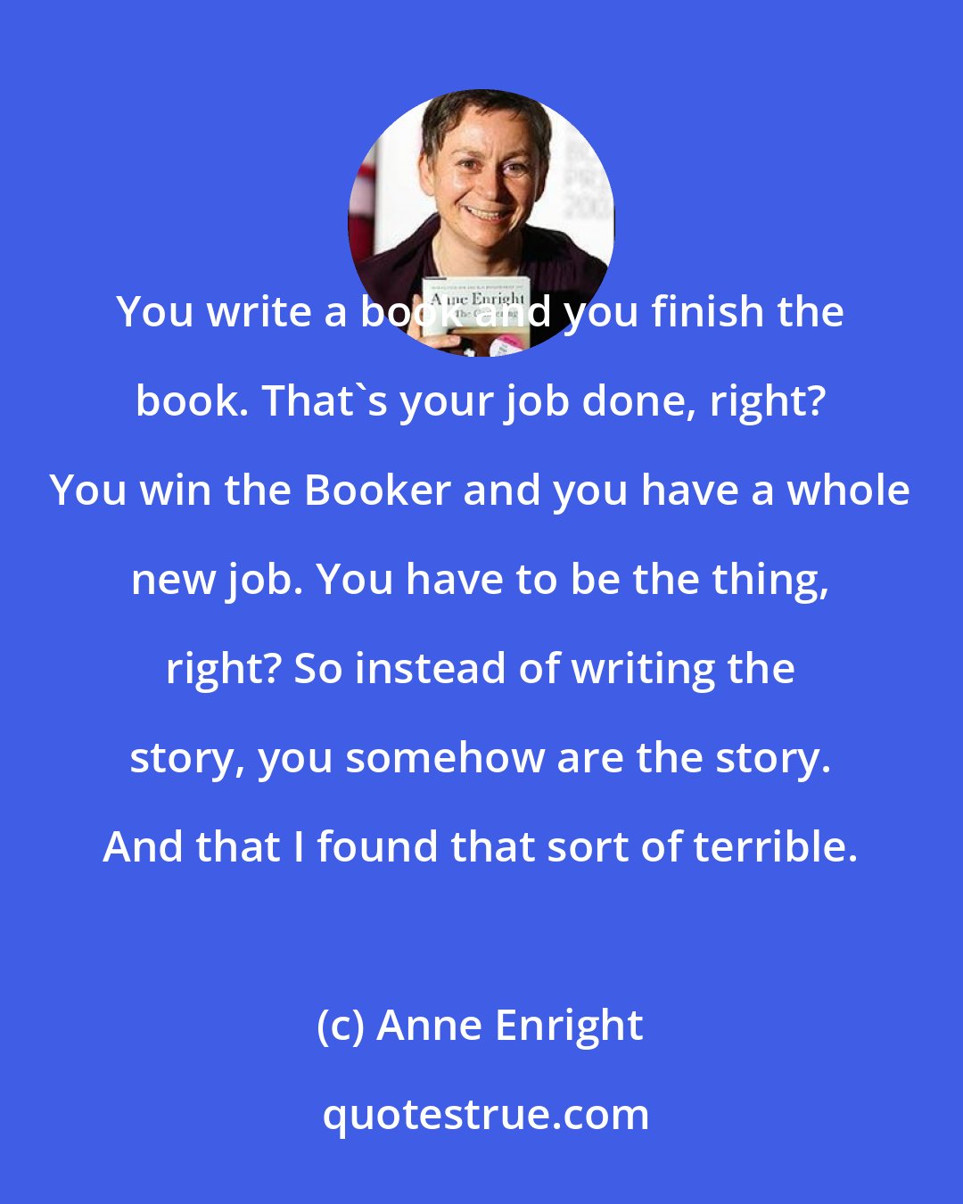 Anne Enright: You write a book and you finish the book. That's your job done, right? You win the Booker and you have a whole new job. You have to be the thing, right? So instead of writing the story, you somehow are the story. And that I found that sort of terrible.